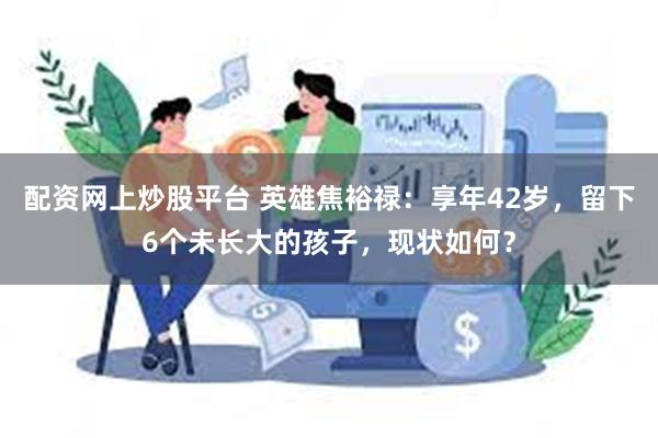 配资网上炒股平台 英雄焦裕禄：享年42岁，留下6个未长大的孩子，现状如何？