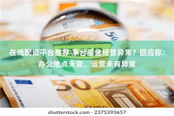 在线配资平台推荐 茅台基金经营异常？回应称：办公地点未变，运营未有异常