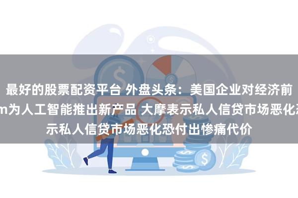 最好的股票配资平台 外盘头条：美国企业对经济前景愈发悲观 Arm为人工智能推出新产品 大摩表示私人信贷市场恶化恐付出惨痛代价