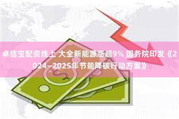 卓信宝配资线上 大全新能源涨超9% 国务院印发《2024—2025年节能降碳行动方案》