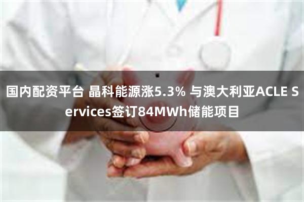 国内配资平台 晶科能源涨5.3% 与澳大利亚ACLE Services签订84MWh储能项目