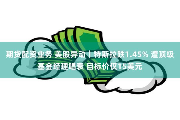 期货配资业务 美股异动｜特斯拉跌1.45% 遭顶级基金经理唱衰 目标价仅15美元