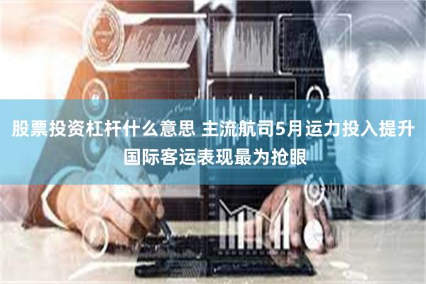 股票投资杠杆什么意思 主流航司5月运力投入提升 国际客运表现最为抢眼