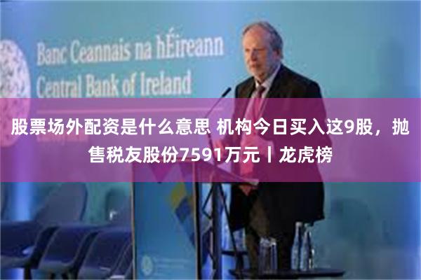 股票场外配资是什么意思 机构今日买入这9股，抛售税友股份7591万元丨龙虎榜