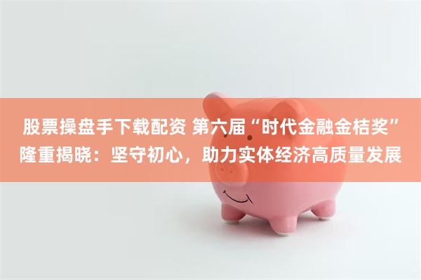 股票操盘手下载配资 第六届“时代金融金桔奖”隆重揭晓：坚守初心，助力实体经济高质量发展