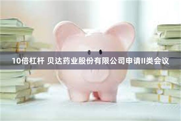 10倍杠杆 贝达药业股份有限公司申请II类会议