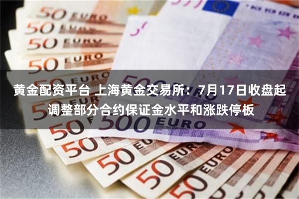 黄金配资平台 上海黄金交易所：7月17日收盘起 调整部分合约保证金水平和涨跌停板