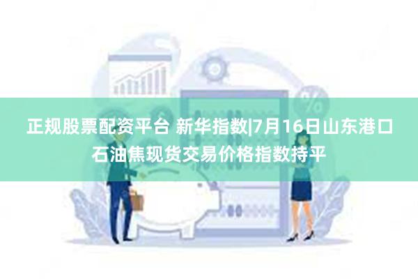 正规股票配资平台 新华指数|7月16日山东港口石油焦现货交易价格指数持平