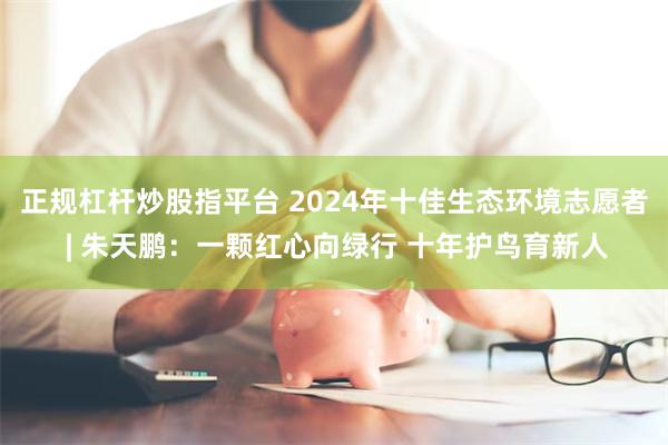 正规杠杆炒股指平台 2024年十佳生态环境志愿者 | 朱天鹏：一颗红心向绿行 十年护鸟育新人