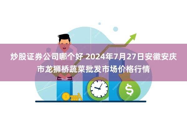 炒股证券公司哪个好 2024年7月27日安徽安庆市龙狮桥蔬菜批发市场价格行情