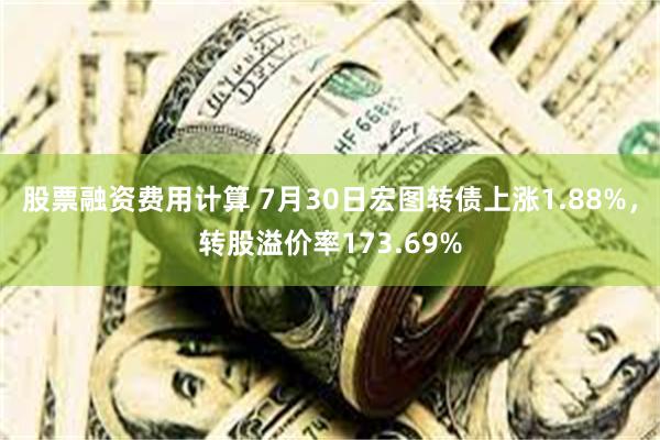 股票融资费用计算 7月30日宏图转债上涨1.88%，转股溢价率173.69%