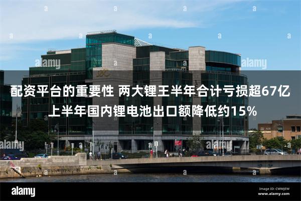 配资平台的重要性 两大锂王半年合计亏损超67亿 上半年国内锂电池出口额降低约15%