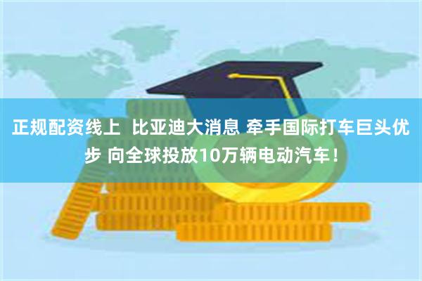 正规配资线上  比亚迪大消息 牵手国际打车巨头优步 向全球投放10万辆电动汽车！