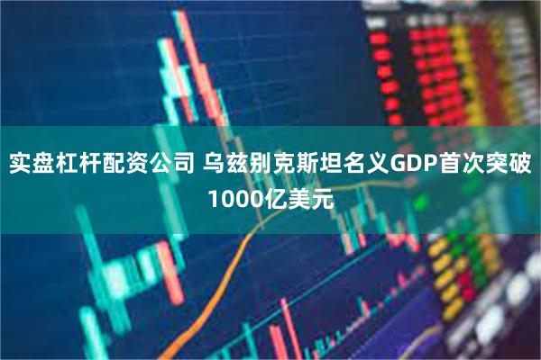 实盘杠杆配资公司 乌兹别克斯坦名义GDP首次突破1000亿美元