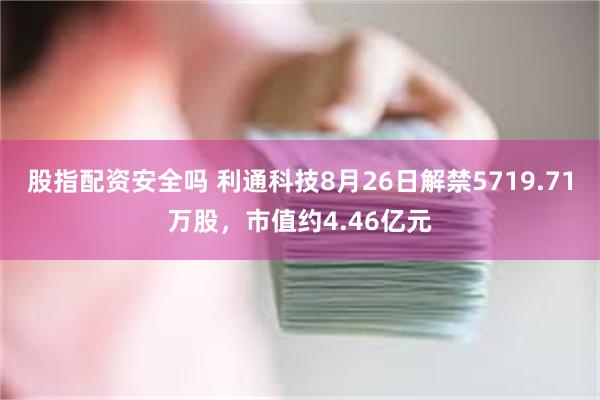 股指配资安全吗 利通科技8月26日解禁5719.71万股，市值约4.46亿元