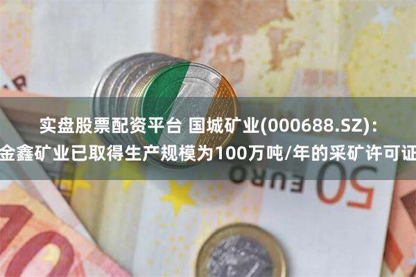 实盘股票配资平台 国城矿业(000688.SZ)：金鑫矿业已取得生产规模为100万吨/年的采矿许可证