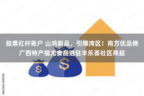 股票杠杆账户 山鸿新品，引爆湾区！南方优品携广西特产福尤食品进驻丰乐荟社区商超