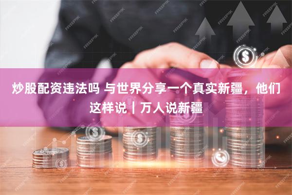 炒股配资违法吗 与世界分享一个真实新疆，他们这样说｜万人说新疆