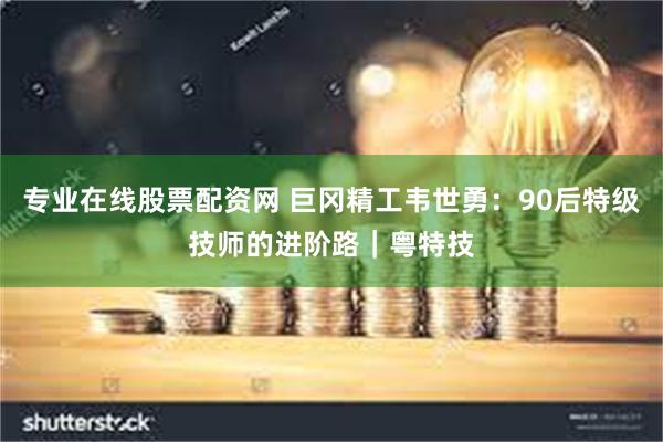 专业在线股票配资网 巨冈精工韦世勇：90后特级技师的进阶路｜粤特技