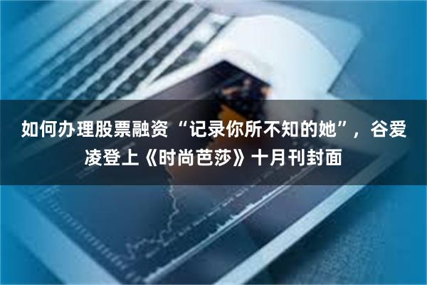 如何办理股票融资 “记录你所不知的她”，谷爱凌登上《时尚芭莎》十月刊封面