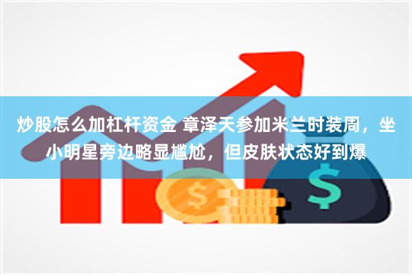 炒股怎么加杠杆资金 章泽天参加米兰时装周，坐小明星旁边略显尴尬，但皮肤状态好到爆