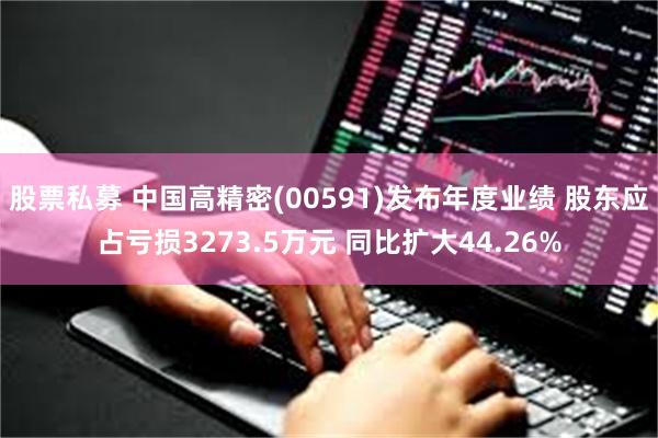 股票私募 中国高精密(00591)发布年度业绩 股东应占亏损3273.5万元 同比扩大44.26%