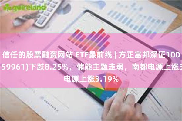 信任的股票融资网站 ETF最前线 | 方正富邦深证100ETF(159961)下跌8.25%，储能主题走弱，南都电源上涨3.19%