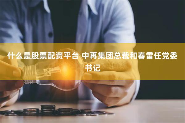 什么是股票配资平台 中再集团总裁和春雷任党委书记