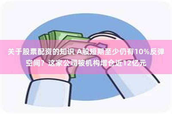 关于股票配资的知识 A股短期至少仍有10%反弹空间？这家公司被机构增仓近12亿元