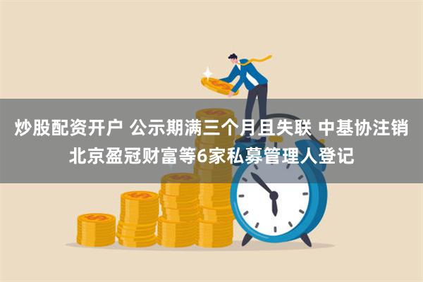 炒股配资开户 公示期满三个月且失联 中基协注销北京盈冠财富等6家私募管理人登记