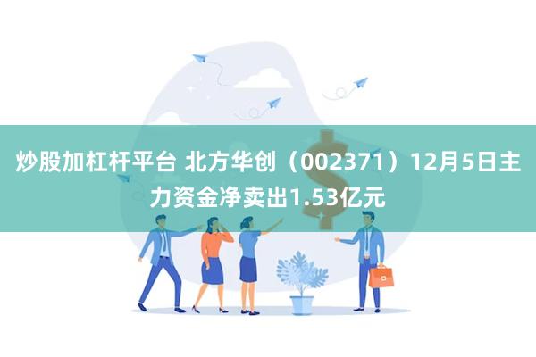 炒股加杠杆平台 北方华创（002371）12月5日主力资金净卖出1.53亿元