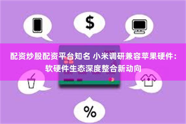 配资炒股配资平台知名 小米调研兼容苹果硬件：软硬件生态深度整合新动向