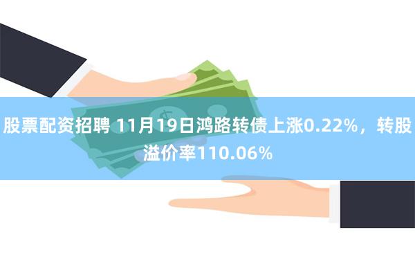 股票配资招聘 11月19日鸿路转债上涨0.22%，转股溢价率110.06%