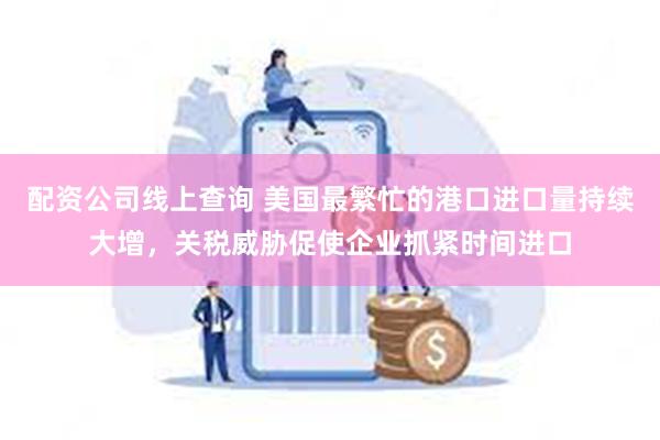 配资公司线上查询 美国最繁忙的港口进口量持续大增，关税威胁促使企业抓紧时间进口