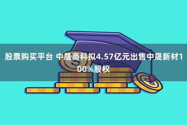 股票购买平台 中晟高科拟4.57亿元出售中晟新材100%股权