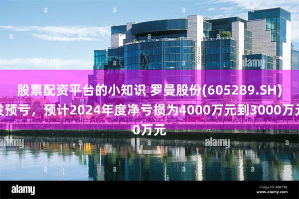 股票配资平台的小知识 罗曼股份(605289.SH)发预亏，预计2024年度净亏损为4000万元到3000万元