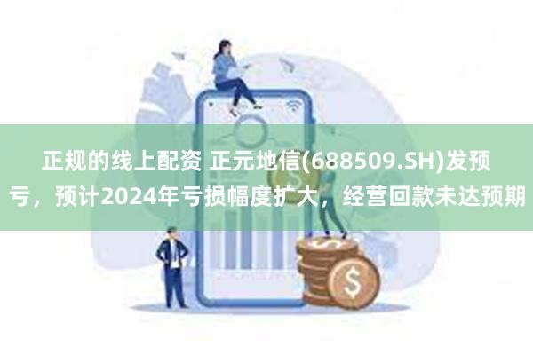 正规的线上配资 正元地信(688509.SH)发预亏，预计2024年亏损幅度扩大，经营回款未达预期