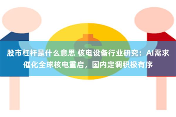 股市杠杆是什么意思 核电设备行业研究：AI需求催化全球核电重启，国内定调积极有序