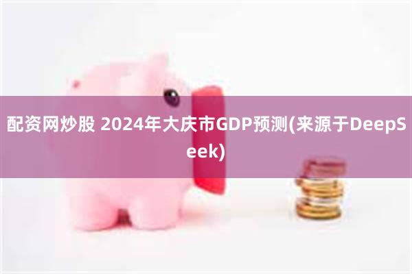 配资网炒股 2024年大庆市GDP预测(来源于DeepSeek)