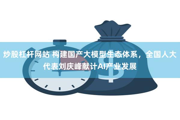 炒股杠杆网站 构建国产大模型生态体系，全国人大代表刘庆峰献计AI产业发展