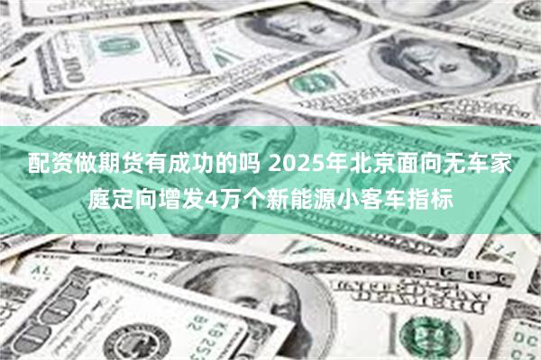 配资做期货有成功的吗 2025年北京面向无车家庭定向增发4万个新能源小客车指标